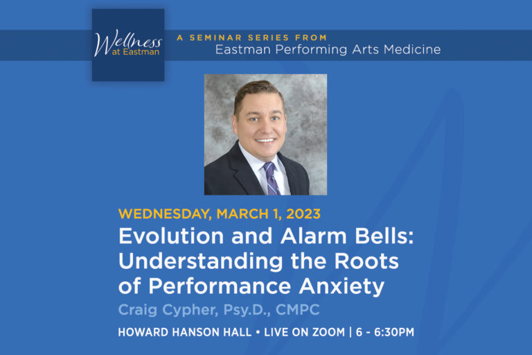 22EPAM68108 Wellness-at-Eastman_22-23_March_NewsSize The next Wellness at Eastman seminar will be on Wednesday, March 1, 2023 at 6 p.m.: Evolution and Alarm Bells: Understanding the Roots of Performance Anxiety, presented by Craig Cypher, Psy.D., a clinical and sports psychologist with UR medicine Orthopaedics and Physical Performance.