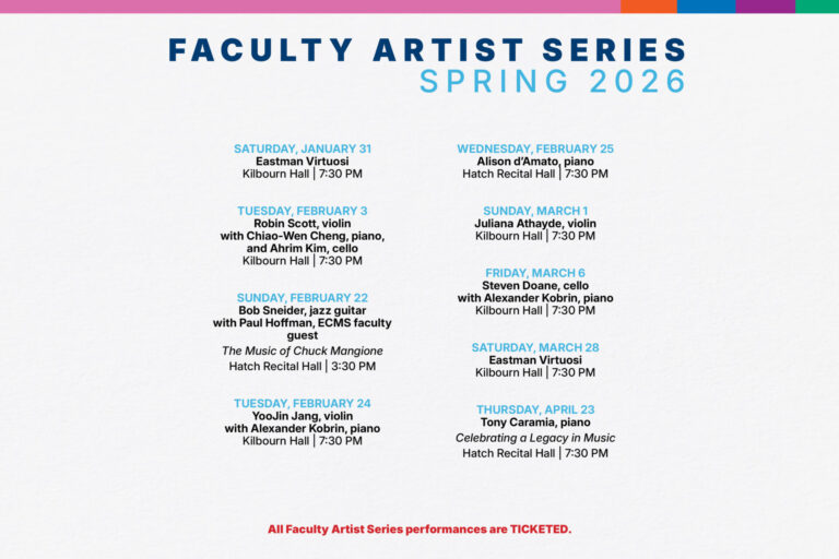 Faculty Artist Series Spring 2026 Saturday, January 31 Eastman Virtuosi Kilbourn Hall | 7:30 PM Tuesday, february 3 Robin Scott, violin with Chiao-Wen Cheng, piano, and Ahrim Kim, cello  Kilbourn Hall | 7:30 PM Sunday, February 22 Bob Sneider, jazz guitar with Paul Hoffman, ECMS faculty guest The Music of Chuck Mangione Hatch Recital Hall | 3:30 PM Tuesday, February 24 YooJin Jang, violin with Alexander Kobrin, piano Kilbourn Hall | 7:30 PM Wednesday, February 25 Alison d’Amato, piano Hatch Recital Hall | 7:30 PM Sunday, March 1 Juliana Athayde, violin Kilbourn Hall | 7:30 PM friday, March 6 Steven Doane, cello with Alexander Kobrin, piano Kilbourn Hall | 7:30 PM Saturday, March 28 Eastman Virtuosi Kilbourn Hall | 7:30 PM Thursday, April 23 Tony Caramia, piano Celebrating a Legacy in Music Hatch Recital Hall | 7:30 PM All Faculty Artist Series performances are TICKETED.