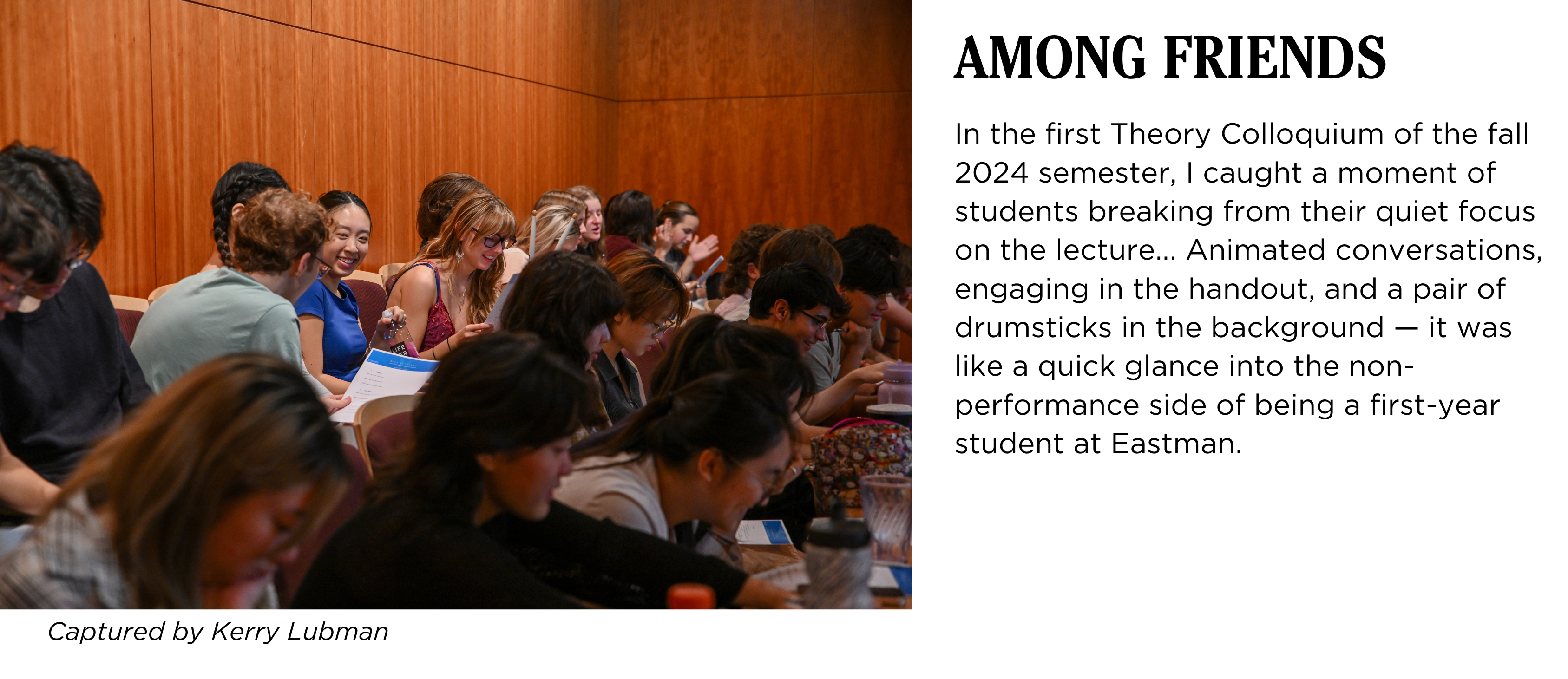 A group of students engaging with each other in Hatch Recital Hall during a lecture. Caption: In the first Theory Colloquium of the fall 2024 semester, I caught a moment of students breaking from their quiet focus on the lecture... Animated conversations, engaging in the handout, and a pair of drumsticks in the background β it was like a quick glance into the non-performance side of being a first-year student at Eastman. Captured by Kerry Lubman