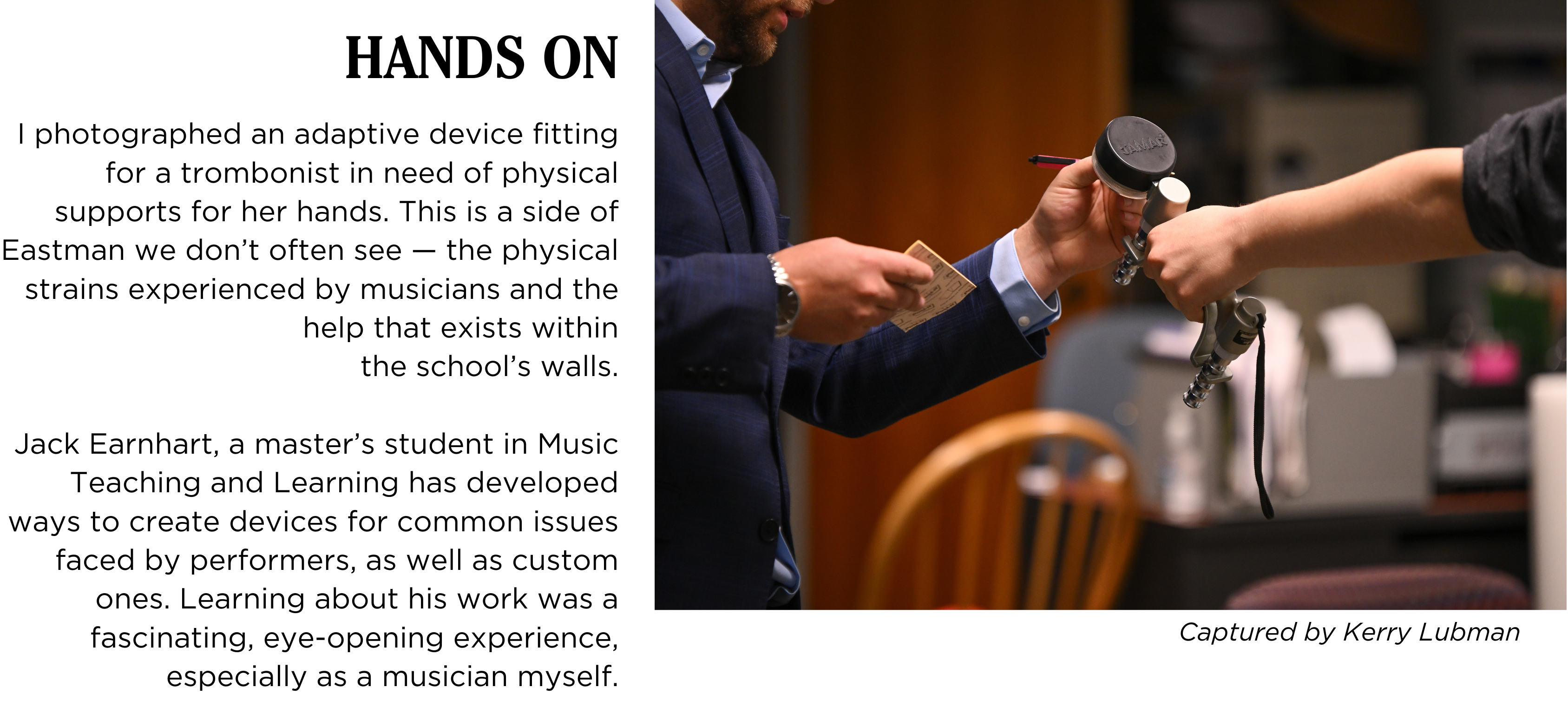 A man in a suit hands a physical support device to a trombone student. Caption: I photographed an adaptive device fitting for a trombonist in need of physical supports for her hands. This is a side of Eastman we donβt get to see much ofβthe physical strains experienced by musicians and the help that exists within the schoolβs walls.
Jack Earnhart, a masterβs student in Music Teaching and Learning has developed ways to create devices for common issues faced by performers, as well as custom ones. Learning about his work was a fascinating, eye-opening experience, especially as a musician myself. Captured by Kerry Lubman.
