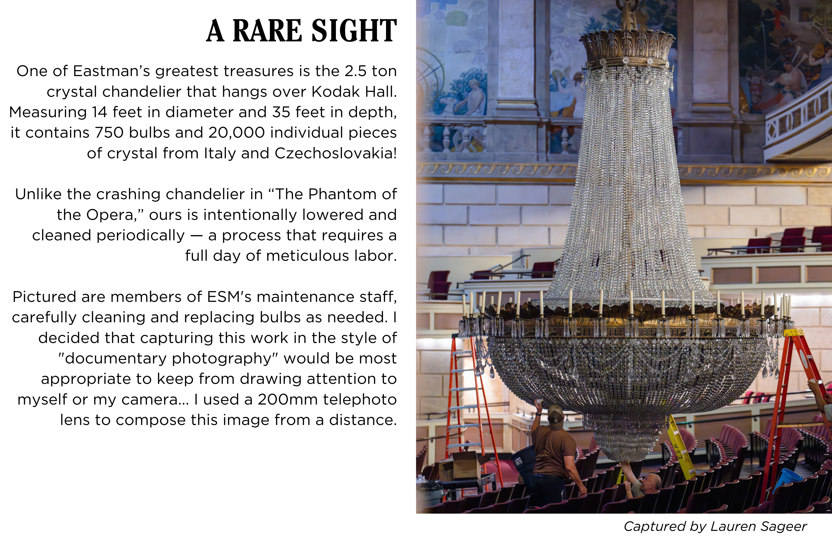 The Kodak Hall chandelier is lowered and cleaned by maintenance staff. Caption: One of Eastmanβs greatest treasures is the 2.5 ton crystal chandelier that hangs over Kodak Hall at Eastman Theatre. Measuring 14 feet in diameter and 35 feet in depth, it contains 750 bulbs and 20,000 individual pieces of crystal from Italy and Czechoslovakia! Unlike the crashing chandelier in The Phantom of the Opera, ours is intentionally lowered and cleaned periodically β a process that requires a full day of meticulous labor. Pictured are members of Eastman's maintenance staff, carefully cleaning and replacing bulbs as needed. I decided that capturing this work in the style of "documentary photography" would be most appropriate to keep from drawing attention to myself or my camera... I used a 200mm telephoto lens to compose this image from a distance. Captured by Lauren Sageer