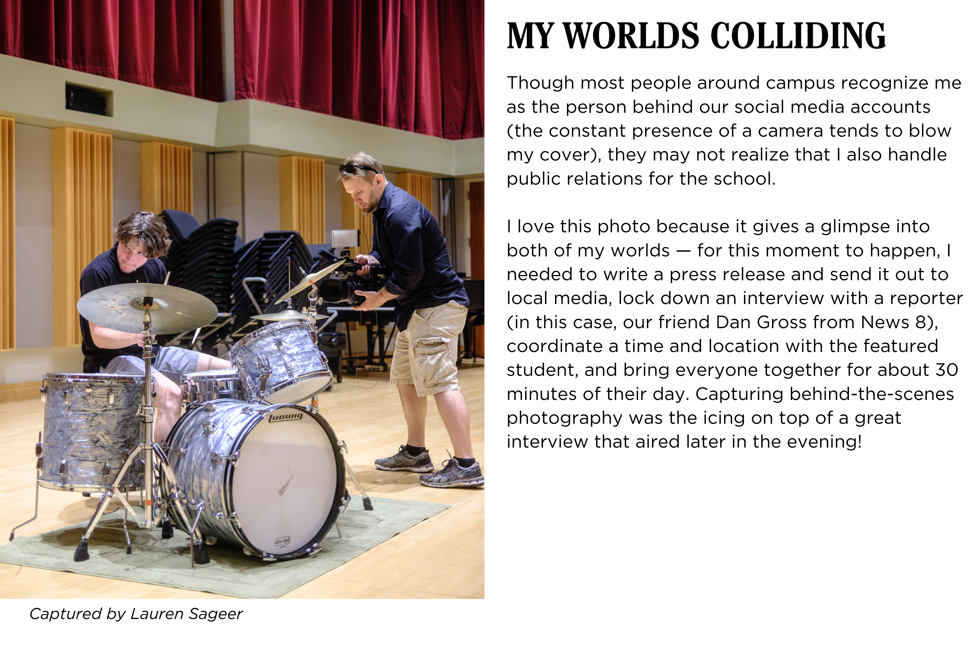 A student at a drum set being recorded by a news reporter. Caption: Though most people around campus recognize me as the person behind our social media accounts (the constant presence of a camera tends to blow my cover), they may not realize that I also handle public relations for the school. I love this photo because it gives a glimpse into both of my worlds β for this moment to happen, I needed to write a press release and send it out to local media, lock down an interview with a reporter (in this case, our friend Dan Gross from News 8), coordinate a time and location with the featured student, and bring everyone together for about 30 minutes of their day. Capturing behind-the-scenes photography was the icing on top of a great interview that aired later in the evening! Captured by Lauren Sageer