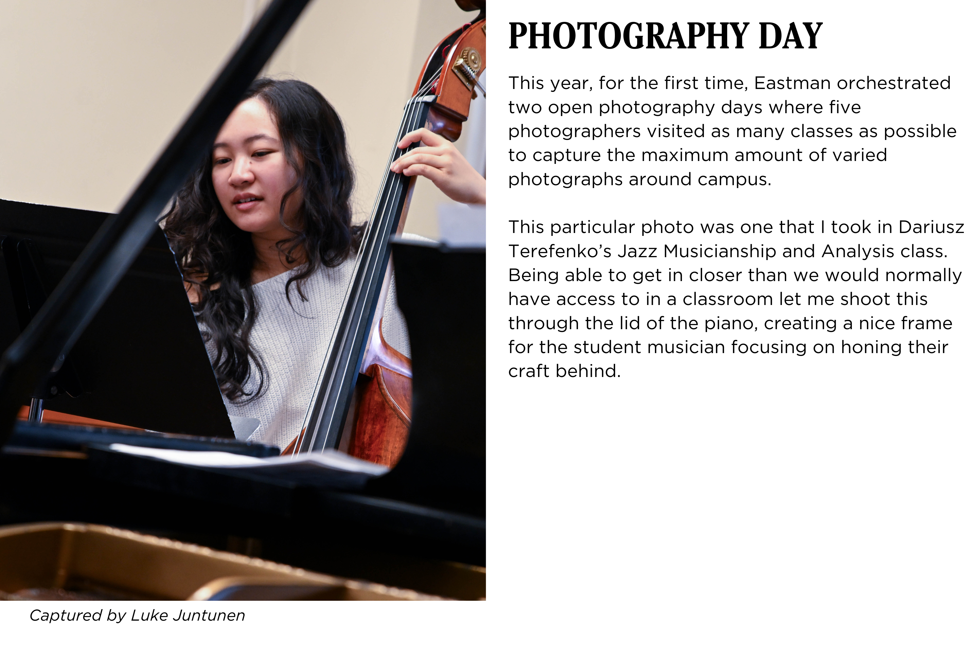 A student rehearsing bass in class, the photo is framed through a piano. Caption: This year, for the first time, Eastman orchestrated two open photography days where five photographers visited as many classes as possible to capture the maximum amount of varied photographs around campus.
This particular photo was one that I took in Dariusz Terefenkoβs Jazz Musicianship and Analysis class. Being able to get in closer than we would normally have access to in a classroom let me shoot this through the lid of the piano, creating a nice frame for the student musician focusing on honing their craft behind. Captured by Luke Juntunen.