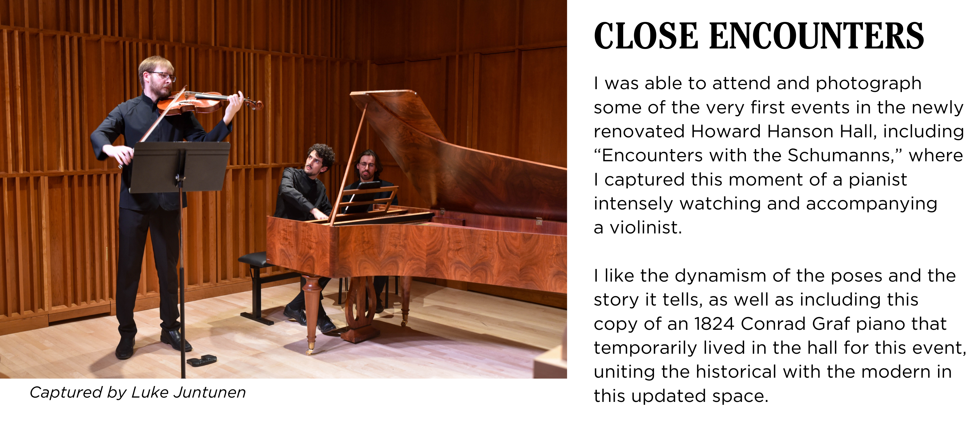 A violinist amd pianist perform a duet in Howard Hanson Hall. Caption: I was able to attend and photograph some of the very first events in the newly renovated Howard Hanson Hall, including βEncounters with the Schumanns,β where I captured this moment of a pianist intensely watching and accompanying a violinist. I like the dynamism of the poses and the story it tells, as well as including this copy of an 1824 Conrad Graf piano that temporarily lived in the hall for this event, uniting the historical with the modern in this updated space. Captured by Luke Juntunen