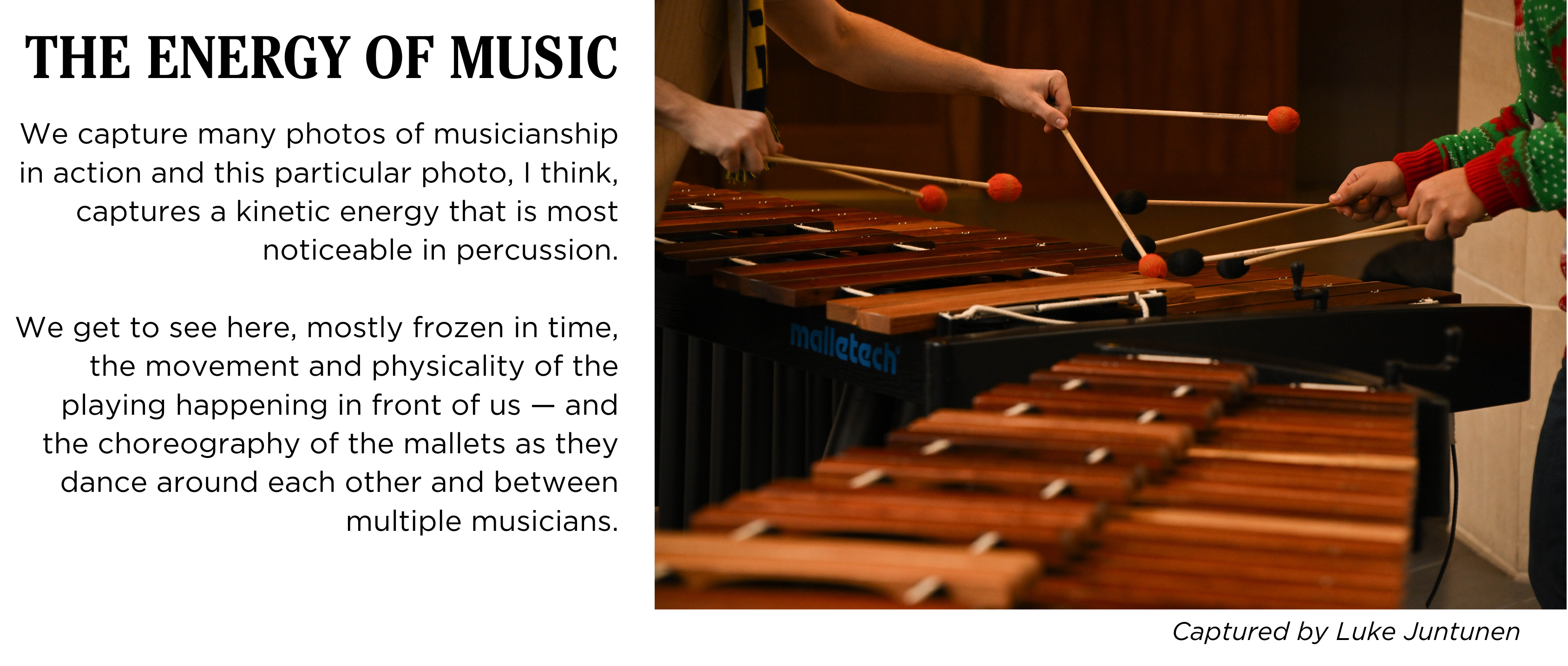 Close-up image of two percussionists playing marimba with two mallets in each hand. Caption: We capture many photos of musicianship in action and this particular photo, I think, captures a kinetic energy that is most noticeable in percussion. We get to see here, mostly frozen in time, the movement and physicality of the playing happening in front of us β and the choreography of the mallets as they dance around each other and between multiple musicians. Captured by Luke Juntunen